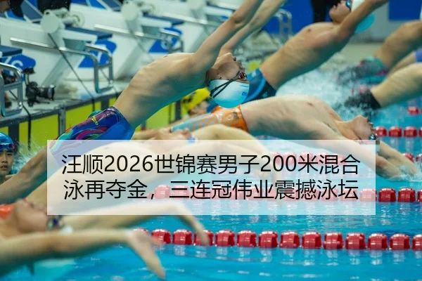汪顺2026世锦赛男子200米混合泳再夺金，三连冠伟业震撼泳坛