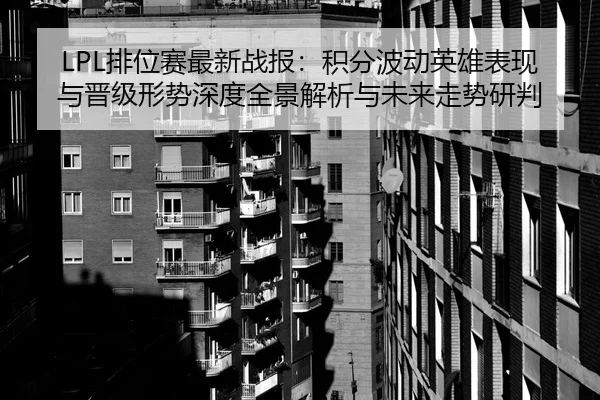 LPL排位赛最新战报：积分波动英雄表现与晋级形势深度全景解析与未来走势研判