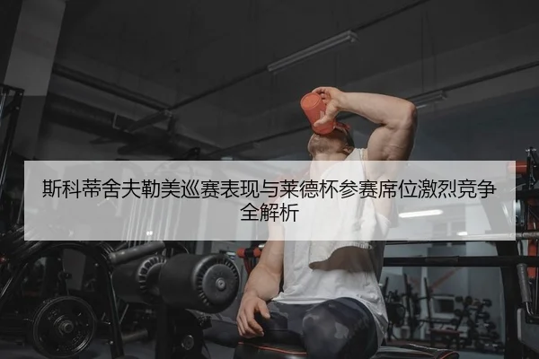 斯科蒂舍夫勒美巡赛表现与莱德杯参赛席位激烈竞争全解析